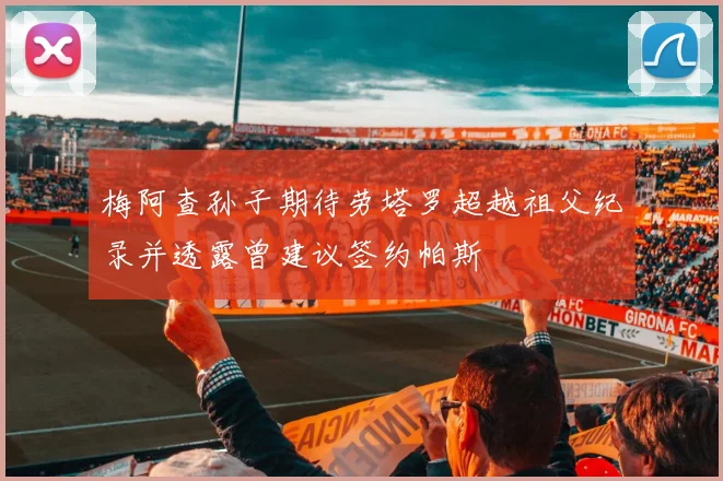 梅阿查孙子期待劳塔罗超越祖父纪录并透露曾建议签约帕斯